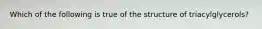 Which of the following is true of the structure of triacylglycerols?