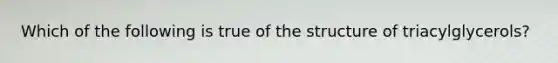 Which of the following is true of the structure of triacylglycerols?