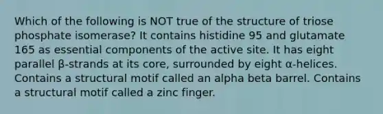 Which of the following is NOT true of the structure of triose phosphate isomerase? It contains histidine 95 and glutamate 165 as essential components of the active site. It has eight parallel β-strands at its core, surrounded by eight α-helices. Contains a structural motif called an alpha beta barrel. Contains a structural motif called a zinc finger.