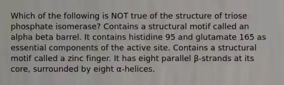 Which of the following is NOT true of the structure of triose phosphate isomerase? Contains a structural motif called an alpha beta barrel. It contains histidine 95 and glutamate 165 as essential components of the active site. Contains a structural motif called a zinc finger. It has eight parallel β-strands at its core, surrounded by eight α-helices.