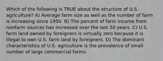 Which of the following is TRUE about the structure of U.S. agriculture? A) Average farm size as well as the number of farm is increasing since 1950. B) The percent of farm income from nonfarm sources has increased over the last 50 years. C) U.S. farm land owned by foreigners is virtually zero because it is illegal to own U.S. farm land by foreigners. D) The dominant characteristics of U.S. agriculture is the prevalence of small number of large commercial farms.