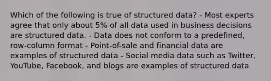 Which of the following is true of structured data? - Most experts agree that only about 5% of all data used in business decisions are structured data. - Data does not conform to a predefined, row-column format - Point-of-sale and financial data are examples of structured data - Social media data such as Twitter, YouTube, Facebook, and blogs are examples of structured data