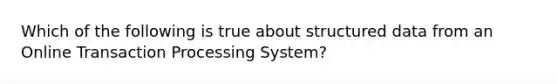 Which of the following is true about structured data from an Online Transaction Processing System?