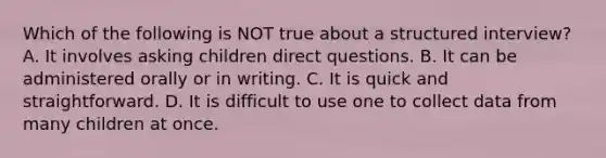 Which of the following is NOT true about a structured interview? A. It involves asking children direct questions. B. It can be administered orally or in writing. C. It is quick and straightforward. D. It is difficult to use one to collect data from many children at once.