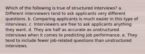 Which of the following is true of structured interviews? a. Different interviewers tend to ask applicants very different questions. b. Comparing applicants is much easier in this type of interviews. c. Interviewers are free to ask applicants anything they want. d. They are half as accurate as unstructured interviews when it comes to predicting job performance. e. They tend to include fewer job-related questions than unstructured interviews.