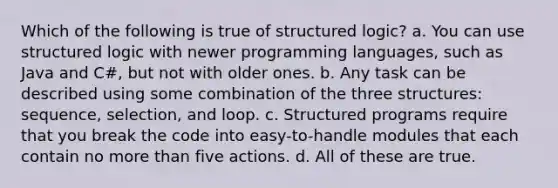 Which of the following is true of structured logic? a. You can use structured logic with newer programming languages, such as Java and C#, but not with older ones. b. Any task can be described using some combination of the three structures: sequence, selection, and loop. c. Structured programs require that you break the code into easy-to-handle modules that each contain no more than five actions. d. All of these are true.