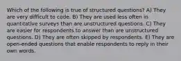 Which of the following is true of structured questions? A) They are very difficult to code. B) They are used less often in quantitative surveys than are unstructured questions. C) They are easier for respondents to answer than are unstructured questions. D) They are often skipped by respondents. E) They are open-ended questions that enable respondents to reply in their own words.