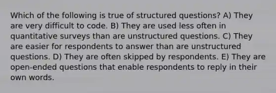 Which of the following is true of structured questions? A) They are very difficult to code. B) They are used less often in quantitative surveys than are unstructured questions. C) They are easier for respondents to answer than are unstructured questions. D) They are often skipped by respondents. E) They are open-ended questions that enable respondents to reply in their own words.