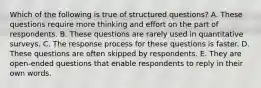 Which of the following is true of structured questions? A. These questions require more thinking and effort on the part of respondents. B. These questions are rarely used in quantitative surveys. C. The response process for these questions is faster. D. These questions are often skipped by respondents. E. They are open-ended questions that enable respondents to reply in their own words.