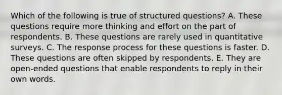 Which of the following is true of structured questions? A. These questions require more thinking and effort on the part of respondents. B. These questions are rarely used in quantitative surveys. C. The response process for these questions is faster. D. These questions are often skipped by respondents. E. They are open-ended questions that enable respondents to reply in their own words.