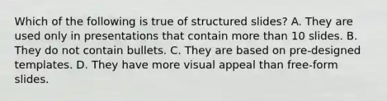 Which of the following is true of structured slides? A. They are used only in presentations that contain more than 10 slides. B. They do not contain bullets. C. They are based on pre-designed templates. D. They have more visual appeal than free-form slides.