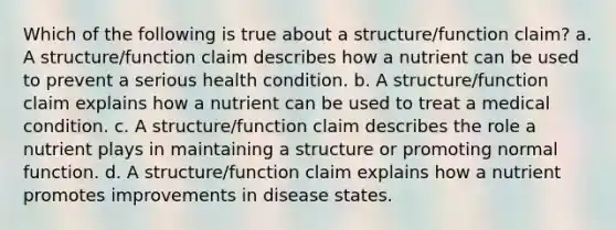 Which of the following is true about a structure/function claim? a. A structure/function claim describes how a nutrient can be used to prevent a serious health condition. b. A structure/function claim explains how a nutrient can be used to treat a medical condition. c. A structure/function claim describes the role a nutrient plays in maintaining a structure or promoting normal function. d. A structure/function claim explains how a nutrient promotes improvements in disease states.