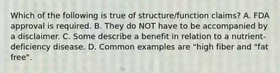 Which of the following is true of structure/function claims? A. FDA approval is required. B. They do NOT have to be accompanied by a disclaimer. C. Some describe a benefit in relation to a nutrient-deficiency disease. D. Common examples are "high fiber and "fat free".