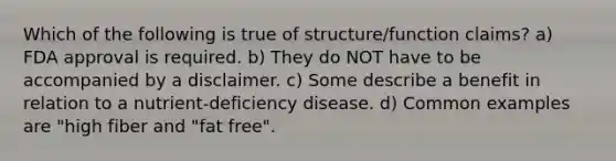 Which of the following is true of structure/function claims? a) FDA approval is required. b) They do NOT have to be accompanied by a disclaimer. c) Some describe a benefit in relation to a nutrient-deficiency disease. d) Common examples are "high fiber and "fat free".