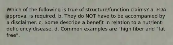 Which of the following is true of structure/function claims? a. FDA approval is required. b. They do NOT have to be accompanied by a disclaimer. c. Some describe a benefit in relation to a nutrient-deficiency disease. d. Common examples are "high fiber and "fat free".