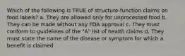 Which of the following is TRUE of structure-function claims on food labels? a. They are allowed only for unprocessed food b. They can be made without any FDA approval c. They must conform to guidelines of the "A" list of health claims d. They must state the name of the disease or symptom for which a benefit is claimed