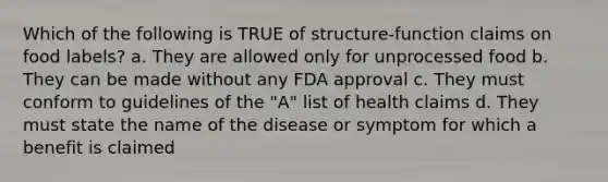 Which of the following is TRUE of structure-function claims on food labels? a. They are allowed only for unprocessed food b. They can be made without any FDA approval c. They must conform to guidelines of the "A" list of health claims d. They must state the name of the disease or symptom for which a benefit is claimed