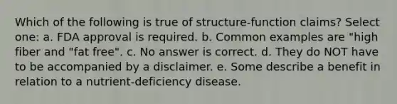 Which of the following is true of structure-function claims? Select one: a. FDA approval is required. b. Common examples are "high fiber and "fat free". c. No answer is correct. d. They do NOT have to be accompanied by a disclaimer. e. Some describe a benefit in relation to a nutrient-deficiency disease.