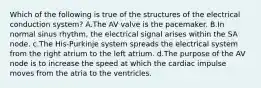 Which of the following is true of the structures of the electrical conduction system? A.The AV valve is the pacemaker. B.In normal sinus rhythm, the electrical signal arises within the SA node. c.The His-Purkinje system spreads the electrical system from the right atrium to the left atrium. d.The purpose of the AV node is to increase the speed at which the cardiac impulse moves from the atria to the ventricles.