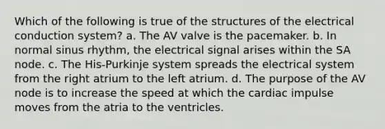 Which of the following is true of the structures of the electrical conduction system? a. The AV valve is the pacemaker. b. In normal sinus rhythm, the electrical signal arises within the SA node. c. The His-Purkinje system spreads the electrical system from the right atrium to the left atrium. d. The purpose of the AV node is to increase the speed at which the cardiac impulse moves from the atria to the ventricles.