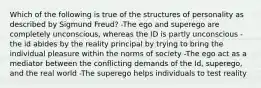 Which of the following is true of the structures of personality as described by Sigmund Freud? -The ego and superego are completely unconscious, whereas the ID is partly unconscious -the id abides by the reality principal by trying to bring the individual pleasure within the norms of society -The ego act as a mediator between the conflicting demands of the Id, superego, and the real world -The superego helps individuals to test reality