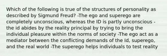 Which of the following is true of the structures of personality as described by Sigmund Freud? -The ego and superego are completely unconscious, whereas the ID is partly unconscious -the id abides by the reality principal by trying to bring the individual pleasure within the norms of society -The ego act as a mediator between the conflicting demands of the Id, superego, and the real world -The superego helps individuals to test reality