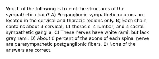 Which of the following is true of the structures of the sympathetic chain? A) Preganglionic sympathetic neurons are located in the cervical and thoracic regions only. B) Each chain contains about 3 cervical, 11 thoracic, 4 lumbar, and 4 sacral sympathetic ganglia. C) These nerves have white rami, but lack gray rami. D) About 8 percent of the axons of each spinal nerve are parasympathetic postganglionic fibers. E) None of the answers are correct.