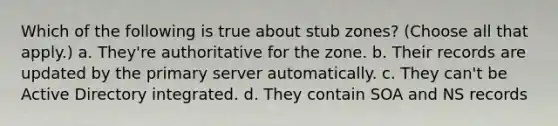 Which of the following is true about stub zones? (Choose all that apply.) a. They're authoritative for the zone. b. Their records are updated by the primary server automatically. c. They can't be Active Directory integrated. d. They contain SOA and NS records