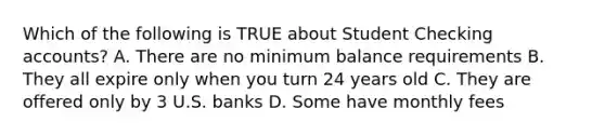 Which of the following is TRUE about Student Checking accounts? A. There are no minimum balance requirements B. They all expire only when you turn 24 years old C. They are offered only by 3 U.S. banks D. Some have monthly fees