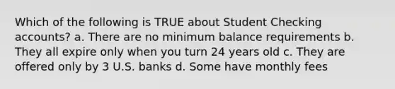 Which of the following is TRUE about Student Checking accounts? a. There are no minimum balance requirements b. They all expire only when you turn 24 years old c. They are offered only by 3 U.S. banks d. Some have monthly fees