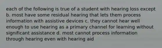 each of the following is true of a student with hearing loss except b. most have some residual hearing that lets them process information with assistive devices c. they cannot hear well enough to use hearing as a primary channel for learning without significant assistance d. most cannot process information through hearing even with hearing aid