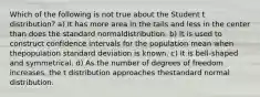 Which of the following is not true about the Student t distribution? a) It has more area in the tails and less in the center than does the standard normaldistribution. b) It is used to construct confidence intervals for the population mean when thepopulation standard deviation is known. c) It is bell-shaped and symmetrical. d) As the number of degrees of freedom increases, the t distribution approaches thestandard normal distribution.