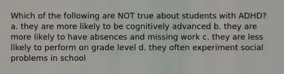 Which of the following are NOT true about students with ADHD? a. they are more likely to be cognitively advanced b. they are more likely to have absences and missing work c. they are less likely to perform on grade level d. they often experiment social problems in school