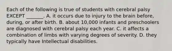 Each of the following is true of students with cerebral palsy EXCEPT _______. A. it occurs due to injury to the brain before, during, or after birth. B. about 10,000 infants and preschoolers are diagnosed with cerebral palsy each year. C. it affects a combination of limbs with varying degrees of severity. D. they typically have Intellectual disabilities.