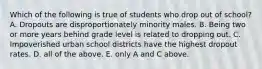 Which of the following is true of students who drop out of school? A. Dropouts are disproportionately minority males. B. Being two or more years behind grade level is related to dropping out. C. Impoverished urban school districts have the highest dropout rates. D. all of the above. E. only A and C above.