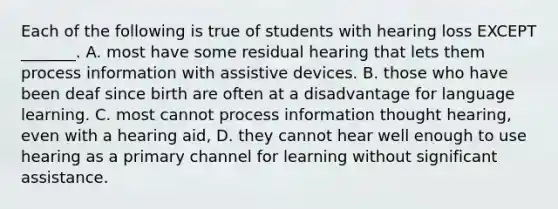 Each of the following is true of students with hearing loss EXCEPT _______. A. most have some residual hearing that lets them process information with assistive devices. B. those who have been deaf since birth are often at a disadvantage for language learning. C. most cannot process information thought hearing, even with a hearing aid, D. they cannot hear well enough to use hearing as a primary channel for learning without significant assistance.