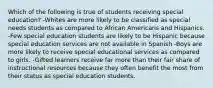 Which of the following is true of students receiving special education? -Whites are more likely to be classified as special needs students as compared to African Americans and Hispanics. -Few special education students are likely to be Hispanic because special education services are not available in Spanish -Boys are more likely to receive special educational services as compared to girls. -Gifted learners receive far more than their fair share of instructional resources because they often benefit the most from their status as special education students.