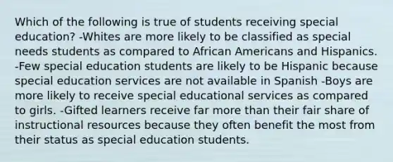 Which of the following is true of students receiving special education? -Whites are more likely to be classified as special needs students as compared to African Americans and Hispanics. -Few special education students are likely to be Hispanic because special education services are not available in Spanish -Boys are more likely to receive special educational services as compared to girls. -Gifted learners receive far more than their fair share of instructional resources because they often benefit the most from their status as special education students.