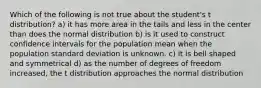 Which of the following is not true about the student's t distribution? a) it has more area in the tails and less in the center than does the normal distribution b) is it used to construct confidence intervals for the population mean when the population standard deviation is unknown. c) it is bell shaped and symmetrical d) as the number of degrees of freedom increased, the t distribution approaches the normal distribution