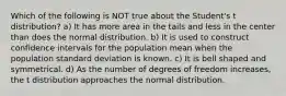 Which of the following is NOT true about the Student's t distribution? a) It has more area in the tails and less in the center than does the normal distribution. b) It is used to construct confidence intervals for the population mean when the population standard deviation is known. c) It is bell shaped and symmetrical. d) As the number of degrees of freedom increases, the t distribution approaches the normal distribution.