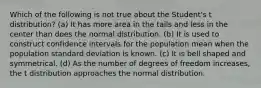 Which of the following is not true about the Student's t distribution? (a) It has more area in the tails and less in the center than does the normal distribution. (b) It is used to construct confidence intervals for the population mean when the population standard deviation is known. (c) It is bell shaped and symmetrical. (d) As the number of degrees of freedom increases, the t distribution approaches the normal distribution.