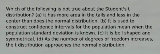 Which of the following is not true about the Student's t distribution? (a) It has more area in the tails and less in the center than does the normal distribution. (b) It is used to construct confidence intervals for the population mean when the population standard deviation is known. (c) It is bell shaped and symmetrical. (d) As the number of degrees of freedom increases, the t distribution approaches the normal distribution.