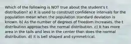 Which of the following is NOT true about the student's t distribution? a) It is used to construct confidence intervals for the population mean when the population standard deviation is known. b) As the number of degrees of freedom increases, the t distribution approaches the normal distribution. c) It has more area in the tails and less in the center than does the normal distribution. d) it is bell shaped and symmetrical.