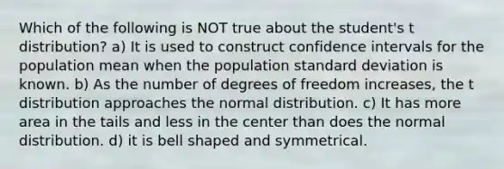 Which of the following is NOT true about the student's t distribution? a) It is used to construct confidence intervals for the population mean when the population standard deviation is known. b) As the number of degrees of freedom increases, the t distribution approaches the normal distribution. c) It has more area in the tails and less in the center than does the normal distribution. d) it is bell shaped and symmetrical.