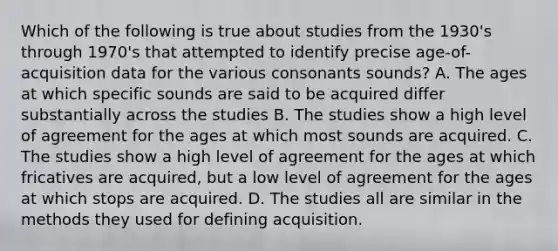 Which of the following is true about studies from the 1930's through 1970's that attempted to identify precise age-of-acquisition data for the various consonants sounds? A. The ages at which specific sounds are said to be acquired differ substantially across the studies B. The studies show a high level of agreement for the ages at which most sounds are acquired. C. The studies show a high level of agreement for the ages at which fricatives are acquired, but a low level of agreement for the ages at which stops are acquired. D. The studies all are similar in the methods they used for defining acquisition.