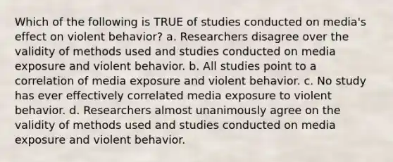 Which of the following is TRUE of studies conducted on media's effect on violent behavior? a. Researchers disagree over the validity of methods used and studies conducted on media exposure and violent behavior. b. All studies point to a correlation of media exposure and violent behavior. c. No study has ever effectively correlated media exposure to violent behavior. d. Researchers almost unanimously agree on the validity of methods used and studies conducted on media exposure and violent behavior.