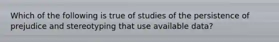 Which of the following is true of studies of the persistence of prejudice and stereotyping that use available data?