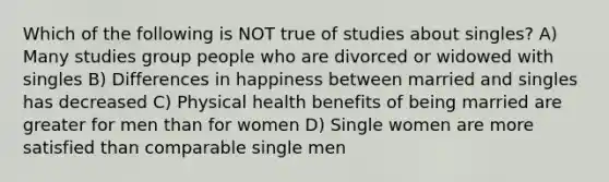 Which of the following is NOT true of studies about singles? A) Many studies group people who are divorced or widowed with singles B) Differences in happiness between married and singles has decreased C) Physical health benefits of being married are greater for men than for women D) Single women are more satisfied than comparable single men