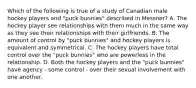 Which of the following is true of a study of Canadian male hockey players and "puck bunnies" described in Messner? A. The hockey player see relationships with them much in the same way as they see their relationships with their girlfriends. B. The amount of control by "puck bunnies" and hockey players is equivalent and symmetrical. C. The hockey players have total control over the "puck bunnies" who are powerless in the relationship. D. Both the hockey players and the "puck bunnies" have agency - some control - over their sexual involvement with one another.