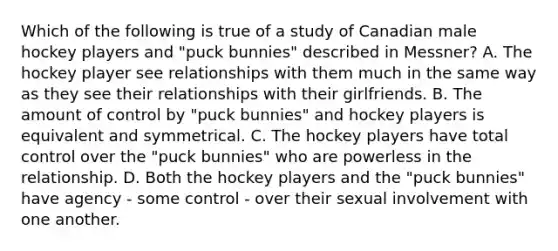 Which of the following is true of a study of Canadian male hockey players and "puck bunnies" described in Messner? A. The hockey player see relationships with them much in the same way as they see their relationships with their girlfriends. B. The amount of control by "puck bunnies" and hockey players is equivalent and symmetrical. C. The hockey players have total control over the "puck bunnies" who are powerless in the relationship. D. Both the hockey players and the "puck bunnies" have agency - some control - over their sexual involvement with one another.